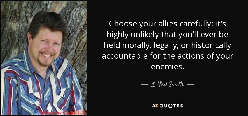 Choose your allies carefully: it's highly unlikely that you'll ever be held morally, legally, or historically accountable for the actions of your enemies. - L. Neil Smith