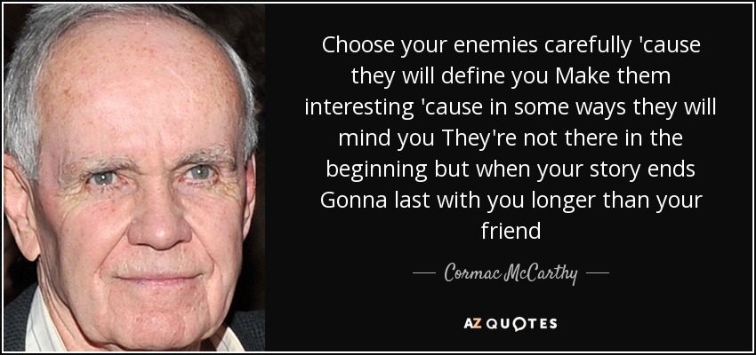 Choose your enemies carefully 'cause they will define you Make them interesting 'cause in some ways they will mind you They're not there in the beginning but when your story ends Gonna last with you longer than your friend - Cormac McCarthy