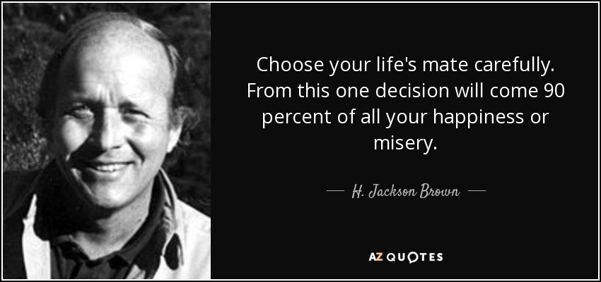 Choose your life's mate carefully. From this one decision will come 90 percent of all your happiness or misery. - H. Jackson Brown, Jr.