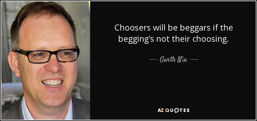 Choosers will be beggars if the begging's not their choosing. - Garth Nix