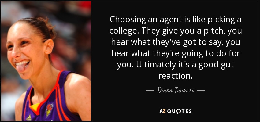 Choosing an agent is like picking a college. They give you a pitch, you hear what they've got to say, you hear what they're going to do for you. Ultimately it's a good gut reaction. - Diana Taurasi
