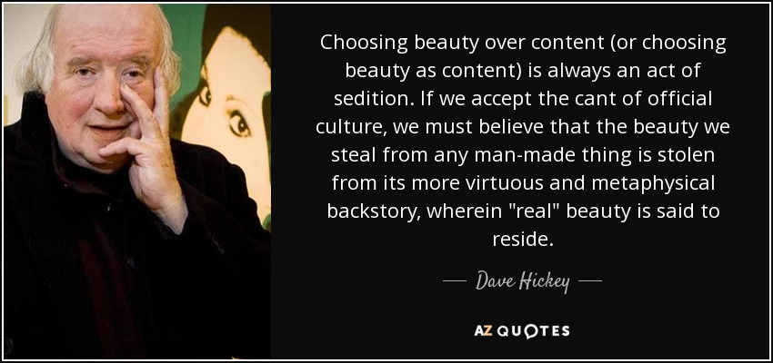 Choosing beauty over content (or choosing beauty as content) is always an act of sedition. If we accept the cant of official culture, we must believe that the beauty we steal from any man-made thing is stolen from its more virtuous and metaphysical backstory, wherein 