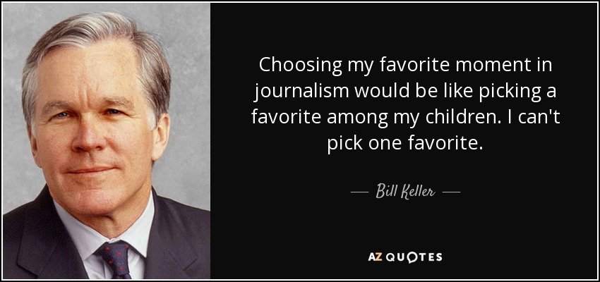 Choosing my favorite moment in journalism would be like picking a favorite among my children. I can't pick one favorite. - Bill Keller