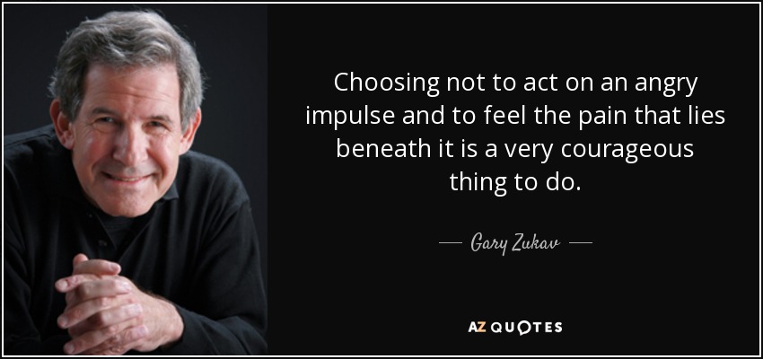 Choosing not to act on an angry impulse and to feel the pain that lies beneath it is a very courageous thing to do. - Gary Zukav