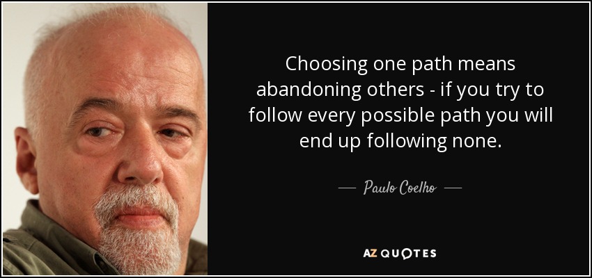 Choosing one path means abandoning others - if you try to follow every possible path you will end up following none. - Paulo Coelho