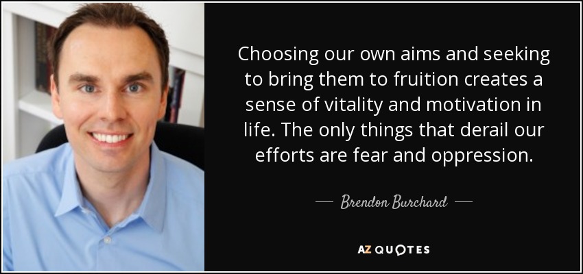Choosing our own aims and seeking to bring them to fruition creates a sense of vitality and motivation in life. The only things that derail our efforts are fear and oppression. - Brendon Burchard