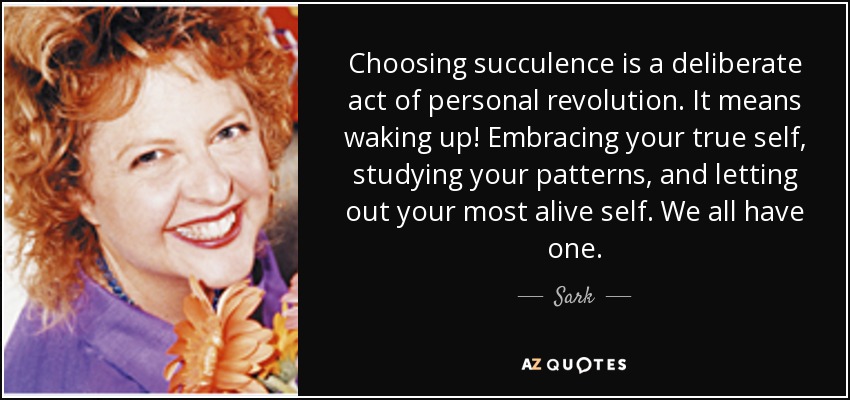 Choosing succulence is a deliberate act of personal revolution. It means waking up! Embracing your true self, studying your patterns, and letting out your most alive self. We all have one. - Sark