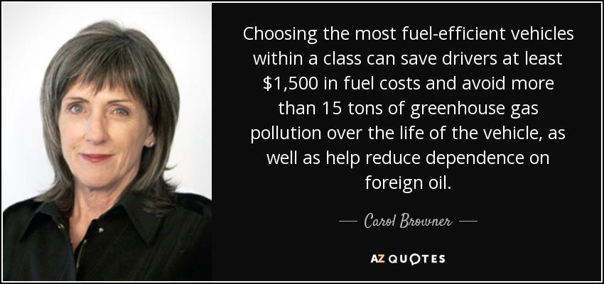 Choosing the most fuel-efficient vehicles within a class can save drivers at least $1,500 in fuel costs and avoid more than 15 tons of greenhouse gas pollution over the life of the vehicle, as well as help reduce dependence on foreign oil. - Carol Browner