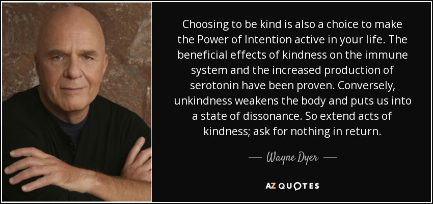 Choosing to be kind is also a choice to make the Power of Intention active in your life. The beneficial effects of kindness on the immune system and the increased production of serotonin have been proven. Conversely, unkindness weakens the body and puts us into a state of dissonance. So extend acts of kindness; ask for nothing in return. - Wayne Dyer