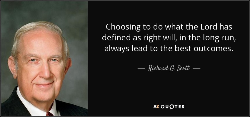 Choosing to do what the Lord has defined as right will, in the long run, always lead to the best outcomes. - Richard G. Scott