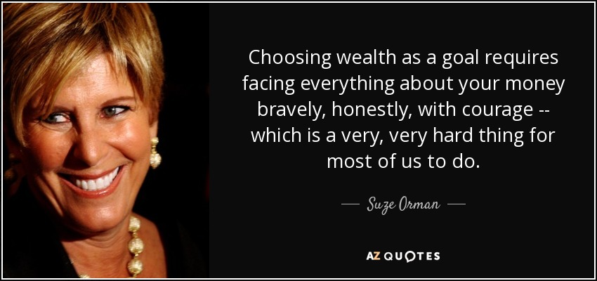 Choosing wealth as a goal requires facing everything about your money bravely, honestly, with courage -- which is a very, very hard thing for most of us to do. - Suze Orman