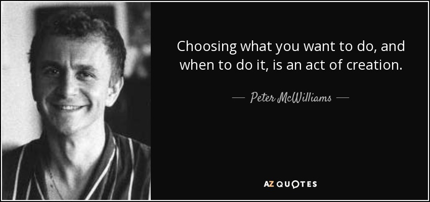 Choosing what you want to do, and when to do it, is an act of creation. - Peter McWilliams