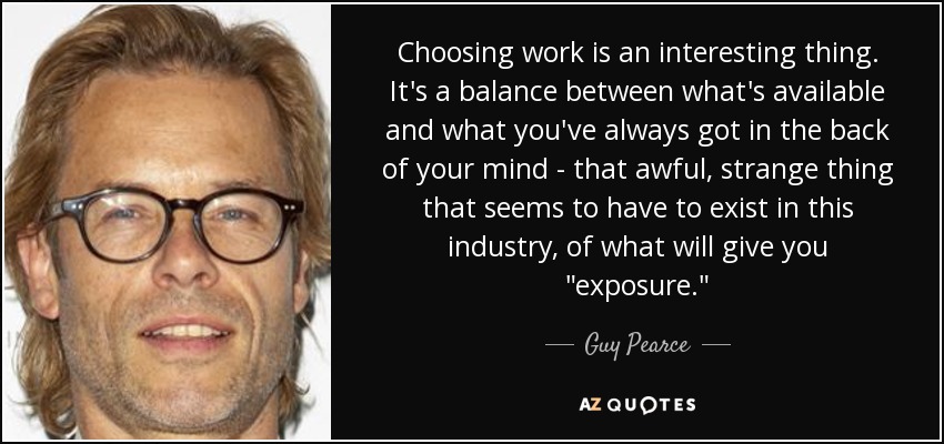 Choosing work is an interesting thing. It's a balance between what's available and what you've always got in the back of your mind - that awful, strange thing that seems to have to exist in this industry, of what will give you 