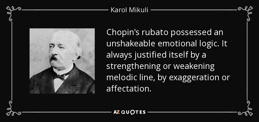 Chopin's rubato possessed an unshakeable emotional logic. It always justified itself by a strengthening or weakening melodic line, by exaggeration or affectation. - Karol Mikuli