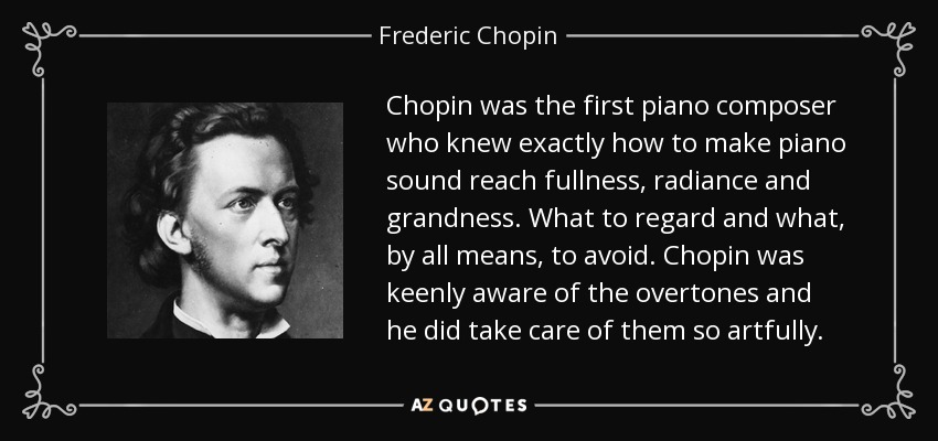 Chopin was the first piano composer who knew exactly how to make piano sound reach fullness, radiance and grandness. What to regard and what, by all means, to avoid. Chopin was keenly aware of the overtones and he did take care of them so artfully. - Frederic Chopin