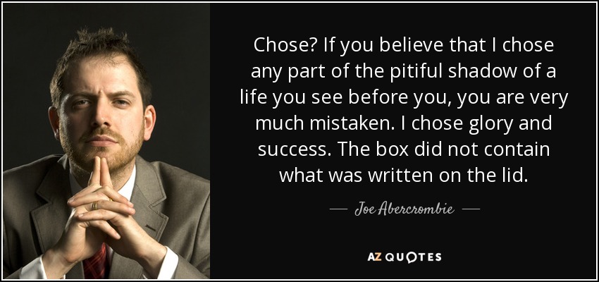 Chose? If you believe that I chose any part of the pitiful shadow of a life you see before you, you are very much mistaken. I chose glory and success. The box did not contain what was written on the lid. - Joe Abercrombie