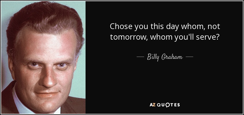 Chose you this day whom, not tomorrow, whom you'll serve? - Billy Graham