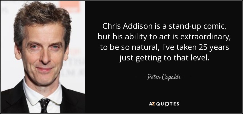 Chris Addison is a stand-up comic, but his ability to act is extraordinary, to be so natural, I've taken 25 years just getting to that level. - Peter Capaldi