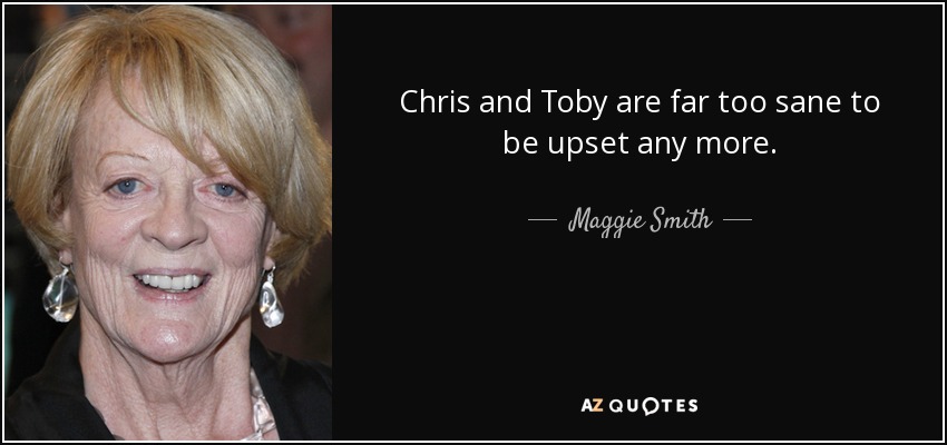 Chris and Toby are far too sane to be upset any more. - Maggie Smith