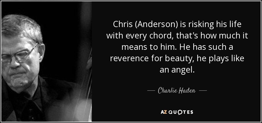 Chris (Anderson) is risking his life with every chord, that's how much it means to him. He has such a reverence for beauty, he plays like an angel. - Charlie Haden