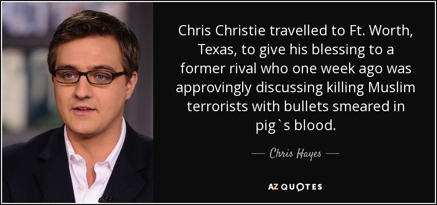 Chris Christie travelled to Ft. Worth, Texas, to give his blessing to a former rival who one week ago was approvingly discussing killing Muslim terrorists with bullets smeared in pig`s blood. - Chris Hayes