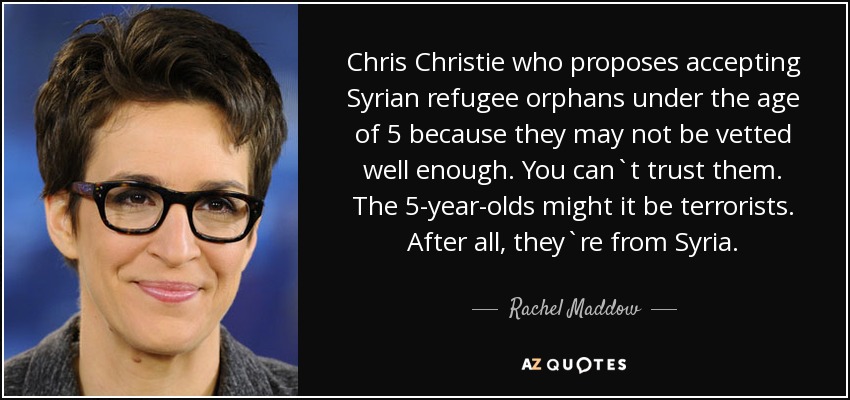 Chris Christie who proposes accepting Syrian refugee orphans under the age of 5 because they may not be vetted well enough. You can`t trust them. The 5-year-olds might it be terrorists. After all, they`re from Syria. - Rachel Maddow