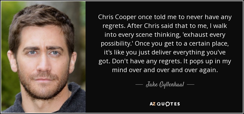 Chris Cooper once told me to never have any regrets. After Chris said that to me, I walk into every scene thinking, 'exhaust every possibility.' Once you get to a certain place, it's like you just deliver everything you've got. Don't have any regrets. It pops up in my mind over and over and over again. - Jake Gyllenhaal