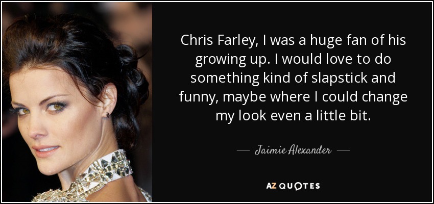 Chris Farley, I was a huge fan of his growing up. I would love to do something kind of slapstick and funny, maybe where I could change my look even a little bit. - Jaimie Alexander
