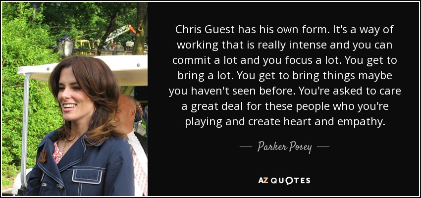 Chris Guest has his own form. It's a way of working that is really intense and you can commit a lot and you focus a lot. You get to bring a lot. You get to bring things maybe you haven't seen before. You're asked to care a great deal for these people who you're playing and create heart and empathy. - Parker Posey