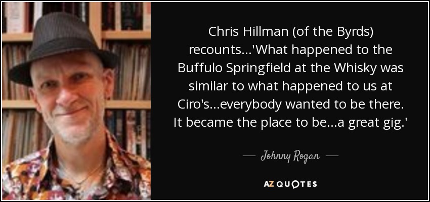 Chris Hillman (of the Byrds) recounts...'What happened to the Buffulo Springfield at the Whisky was similar to what happened to us at Ciro's...everybody wanted to be there. It became the place to be...a great gig.' - Johnny Rogan
