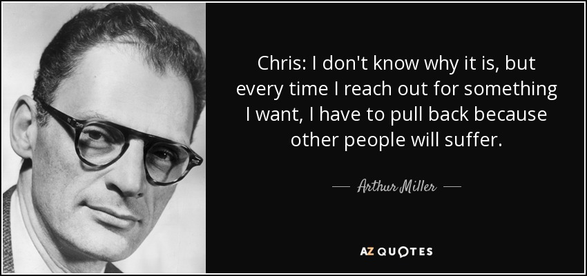 Chris: I don't know why it is, but every time I reach out for something I want, I have to pull back because other people will suffer. - Arthur Miller