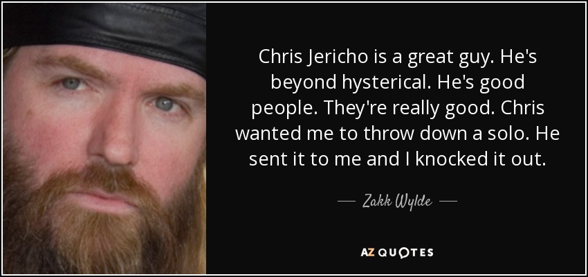 Chris Jericho is a great guy. He's beyond hysterical. He's good people. They're really good. Chris wanted me to throw down a solo. He sent it to me and I knocked it out. - Zakk Wylde