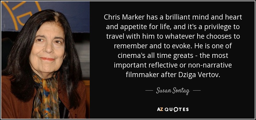 Chris Marker has a brilliant mind and heart and appetite for life, and it's a privilege to travel with him to whatever he chooses to remember and to evoke. He is one of cinema's all time greats - the most important reflective or non-narrative filmmaker after Dziga Vertov. - Susan Sontag