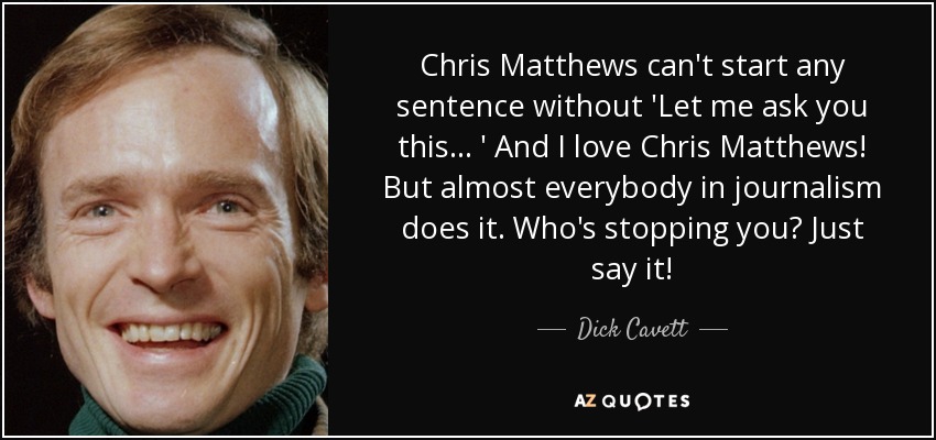 Chris Matthews can't start any sentence without 'Let me ask you this... ' And I love Chris Matthews! But almost everybody in journalism does it. Who's stopping you? Just say it! - Dick Cavett