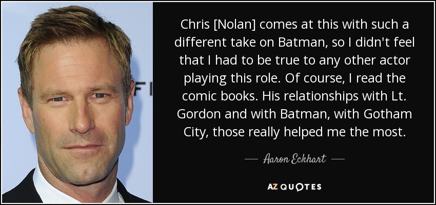 Chris [Nolan] comes at this with such a different take on Batman, so I didn't feel that I had to be true to any other actor playing this role. Of course, I read the comic books. His relationships with Lt. Gordon and with Batman, with Gotham City, those really helped me the most. - Aaron Eckhart