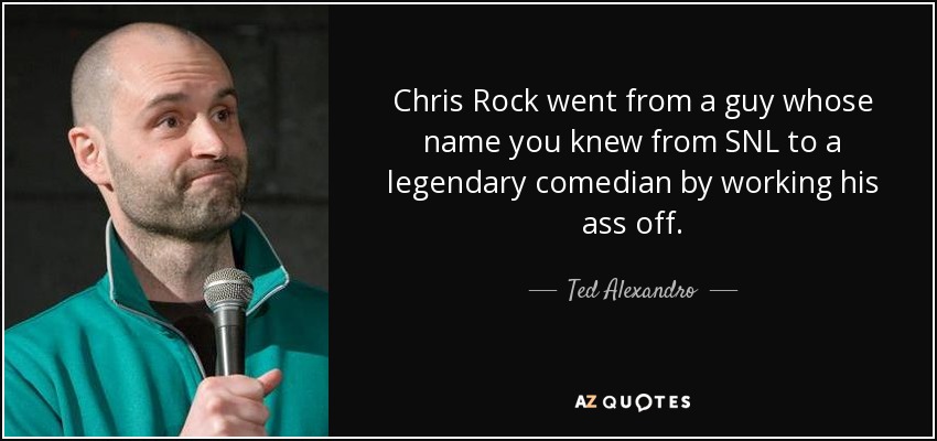 Chris Rock went from a guy whose name you knew from SNL to a legendary comedian by working his ass off. - Ted Alexandro