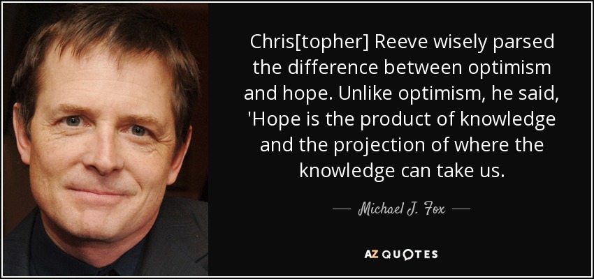 Chris[topher] Reeve wisely parsed the difference between optimism and hope. Unlike optimism, he said, 'Hope is the product of knowledge and the projection of where the knowledge can take us. - Michael J. Fox