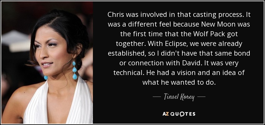 Chris was involved in that casting process. It was a different feel because New Moon was the first time that the Wolf Pack got together. With Eclipse, we were already established, so I didn't have that same bond or connection with David. It was very technical. He had a vision and an idea of what he wanted to do. - Tinsel Korey