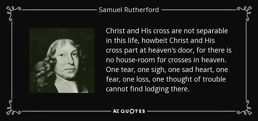 Christ and His cross are not separable in this life, howbeit Christ and His cross part at heaven's door, for there is no house-room for crosses in heaven. One tear, one sigh, one sad heart, one fear, one loss, one thought of trouble cannot find lodging there. - Samuel Rutherford