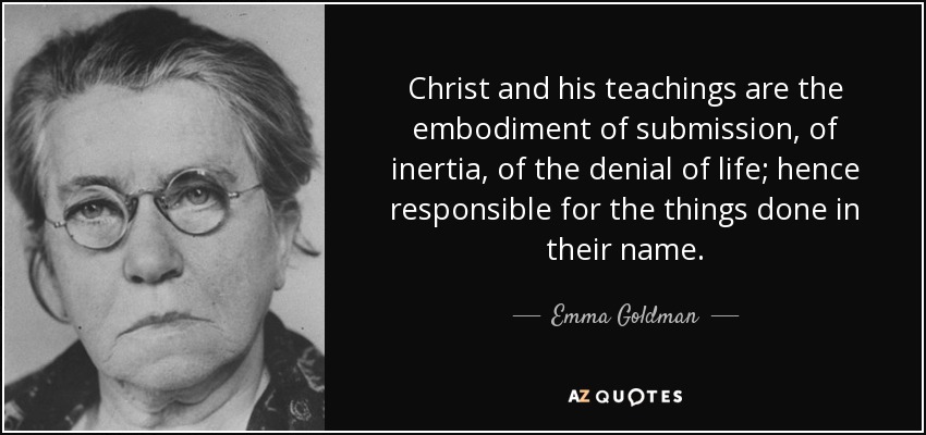 Christ and his teachings are the embodiment of submission, of inertia, of the denial of life; hence responsible for the things done in their name. - Emma Goldman