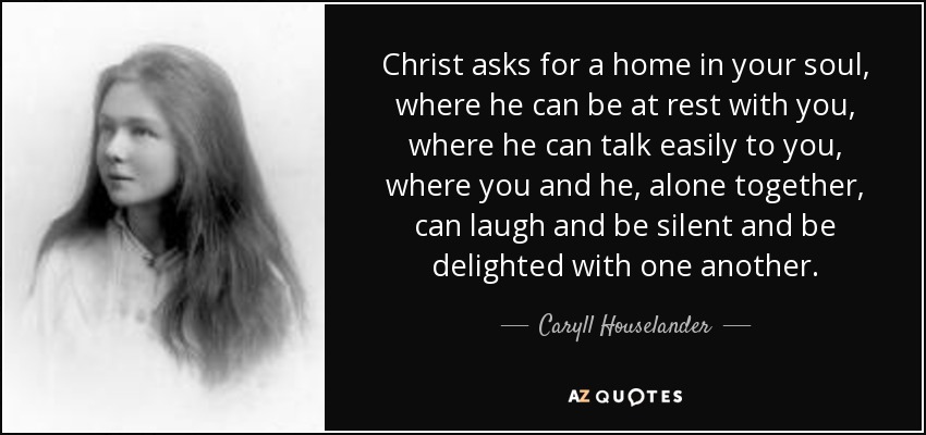 Christ asks for a home in your soul, where he can be at rest with you, where he can talk easily to you, where you and he, alone together, can laugh and be silent and be delighted with one another. - Caryll Houselander