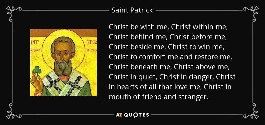 Christ be with me, Christ within me, Christ behind me, Christ before me, Christ beside me, Christ to win me, Christ to comfort me and restore me, Christ beneath me, Christ above me, Christ in quiet, Christ in danger, Christ in hearts of all that love me, Christ in mouth of friend and stranger. - Saint Patrick