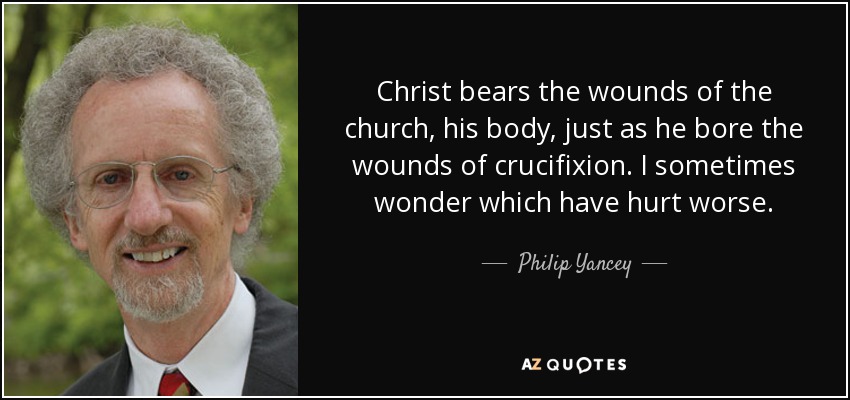Christ bears the wounds of the church, his body, just as he bore the wounds of crucifixion. I sometimes wonder which have hurt worse. - Philip Yancey