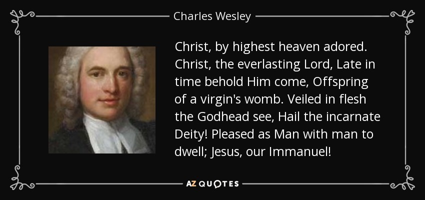 Christ, by highest heaven adored. Christ, the everlasting Lord, Late in time behold Him come, Offspring of a virgin's womb. Veiled in flesh the Godhead see, Hail the incarnate Deity! Pleased as Man with man to dwell; Jesus, our Immanuel! - Charles Wesley