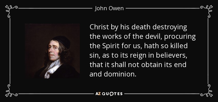 Christ by his death destroying the works of the devil, procuring the Spirit for us, hath so killed sin, as to its reign in believers, that it shall not obtain its end and dominion. - John Owen