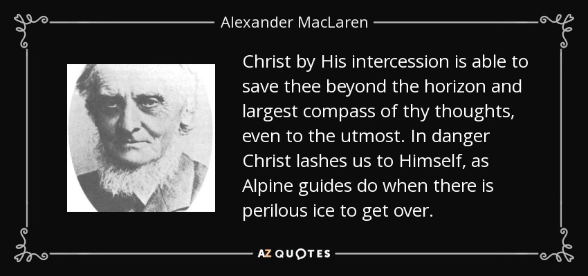 Christ by His intercession is able to save thee beyond the horizon and largest compass of thy thoughts, even to the utmost. In danger Christ lashes us to Himself, as Alpine guides do when there is perilous ice to get over. - Alexander MacLaren