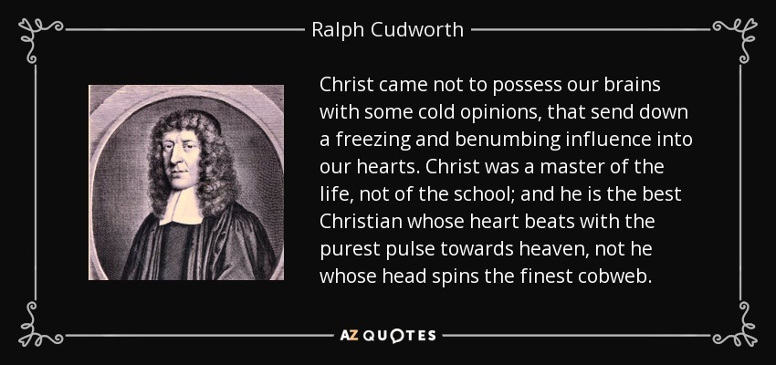 Christ came not to possess our brains with some cold opinions, that send down a freezing and benumbing influence into our hearts. Christ was a master of the life, not of the school; and he is the best Christian whose heart beats with the purest pulse towards heaven, not he whose head spins the finest cobweb. - Ralph Cudworth
