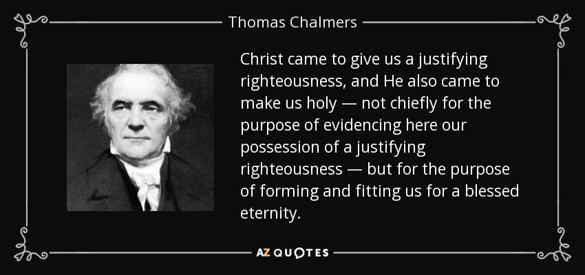 Christ came to give us a justifying righteousness, and He also came to make us holy — not chiefly for the purpose of evidencing here our possession of a justifying righteousness — but for the purpose of forming and fitting us for a blessed eternity. - Thomas Chalmers