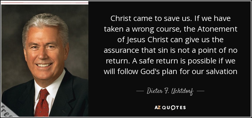 Christ came to save us. If we have taken a wrong course, the Atonement of Jesus Christ can give us the assurance that sin is not a point of no return. A safe return is possible if we will follow God's plan for our salvation - Dieter F. Uchtdorf