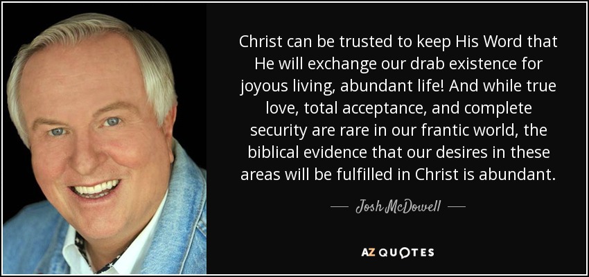 Christ can be trusted to keep His Word that He will exchange our drab existence for joyous living, abundant life! And while true love, total acceptance, and complete security are rare in our frantic world, the biblical evidence that our desires in these areas will be fulfilled in Christ is abundant. - Josh McDowell